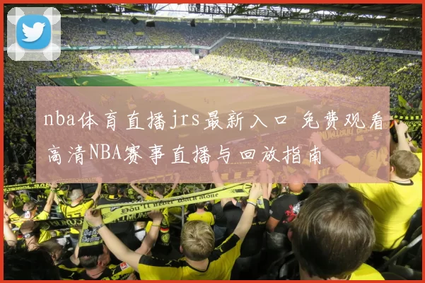 nba体育直播jrs最新入口 免费观看高清NBA赛事直播与回放指南