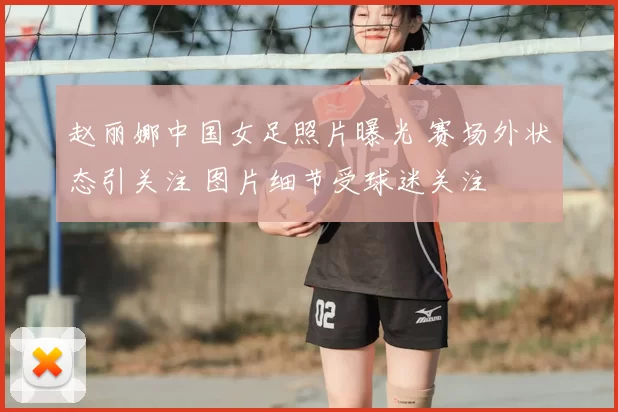 赵丽娜中国女足照片曝光 赛场外状态引关注 图片细节受球迷关注