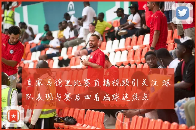 皇家马德里比赛直播视频引关注 球队表现与赛后回看成球迷焦点