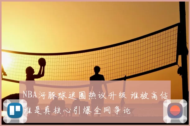 NBA河豚球迷圈热议升级 谁被高估谁是真核心引爆全网争论