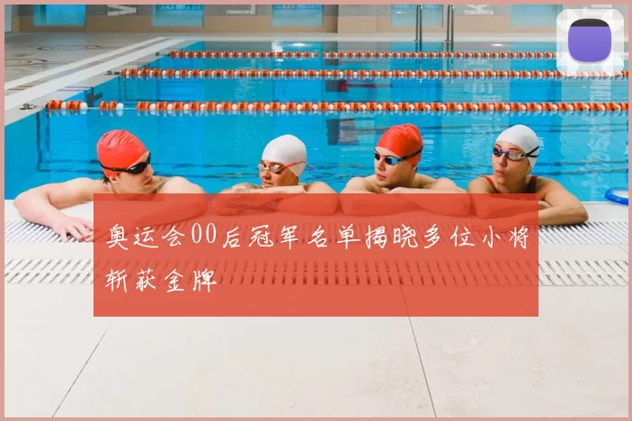 奥运会00后冠军名单揭晓多位小将斩获金牌