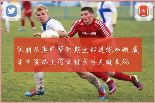 保利尼奥巴萨时期全部进球回顾 展示中场插上得分特点与关键表现
