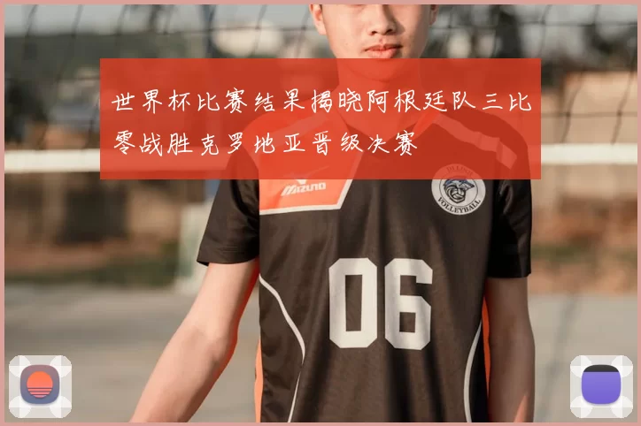 世界杯比赛结果揭晓阿根廷队三比零战胜克罗地亚晋级决赛