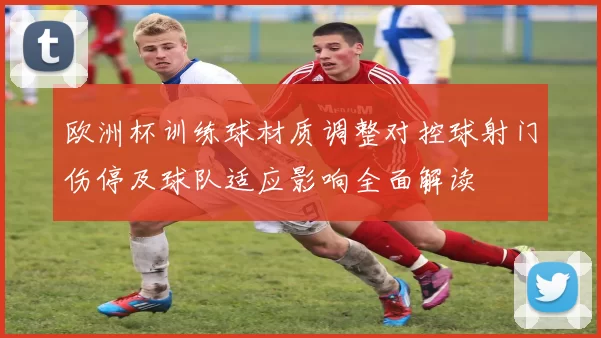 欧洲杯训练球材质调整对控球射门伤停及球队适应影响全面解读