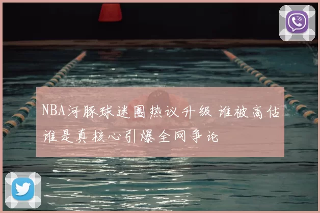 NBA河豚球迷圈热议升级 谁被高估谁是真核心引爆全网争论