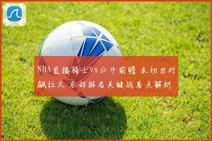 NBA直播骑士vs公牛前瞻 米切尔对飙拉文 东部排名关键战看点解析