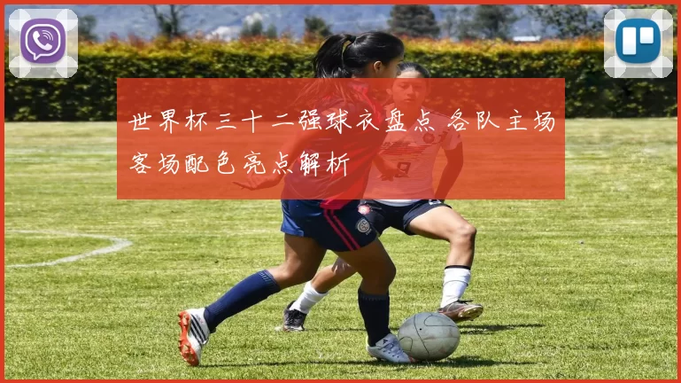 世界杯三十二强球衣盘点 各队主场客场配色亮点解析