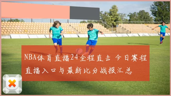NBA体育直播24全程直击 今日赛程直播入口与最新比分战报汇总