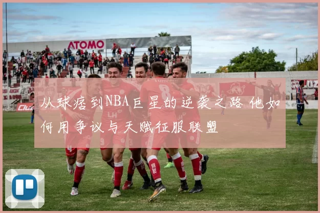从球痞到NBA巨星的逆袭之路 他如何用争议与天赋征服联盟