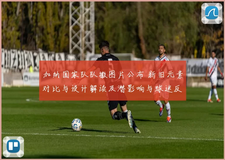 加纳国家队队徽图片公布 新旧元素对比与设计解读及潜影响与球迷反响