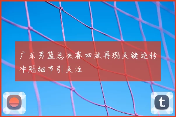 广东男篮总决赛回放再现关键逆转冲冠细节引关注