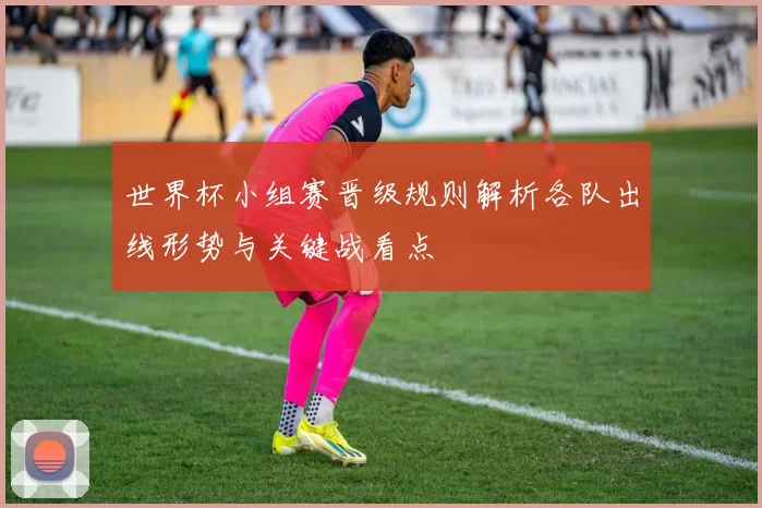 世界杯小组赛晋级规则解析各队出线形势与关键战看点