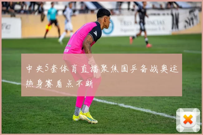 中央5套体育直播聚焦国乒备战奥运热身赛看点不断