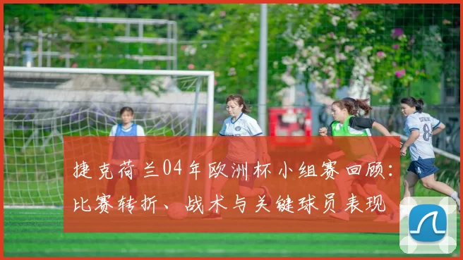 捷克荷兰04年欧洲杯小组赛回顾：比赛转折、战术与关键球员表现