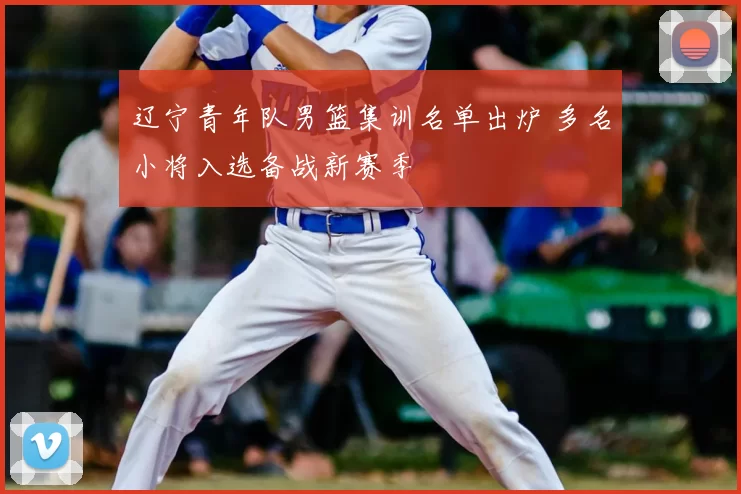 辽宁青年队男篮集训名单出炉 多名小将入选备战新赛季