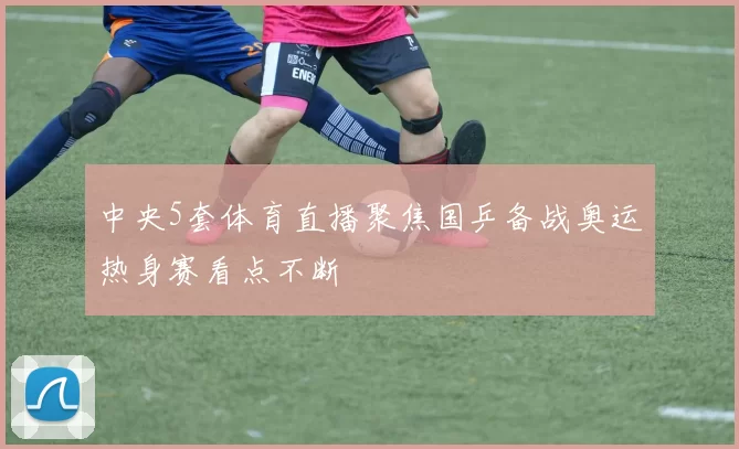 中央5套体育直播聚焦国乒备战奥运热身赛看点不断