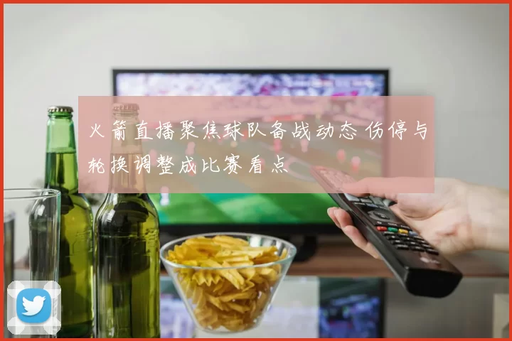 火箭直播聚焦球队备战动态 伤停与轮换调整成比赛看点
