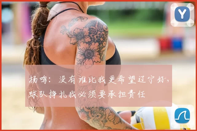 杨鸣：没有谁比我更希望辽宁好，球队挣扎我必须要承担责任