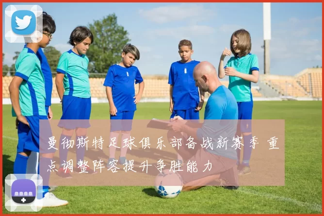 曼彻斯特足球俱乐部备战新赛季 重点调整阵容提升争胜能力