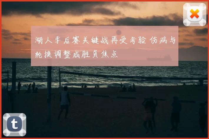 湖人季后赛关键战再受考验 伤病与轮换调整成胜负焦点