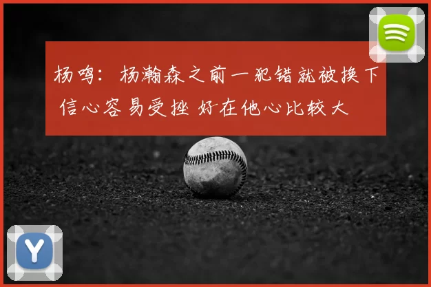 杨鸣:杨瀚森之前一犯错就被换下 信心容易受挫 好在他心比较大