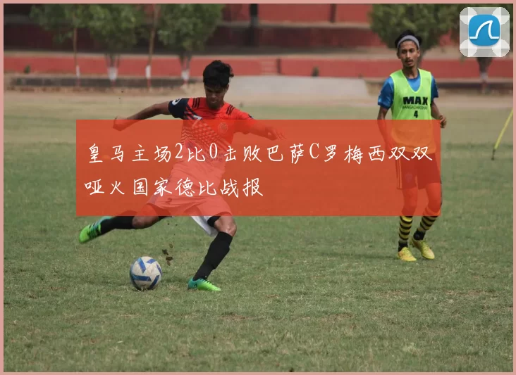 皇马主场2比0击败巴萨C罗梅西双双哑火国家德比战报