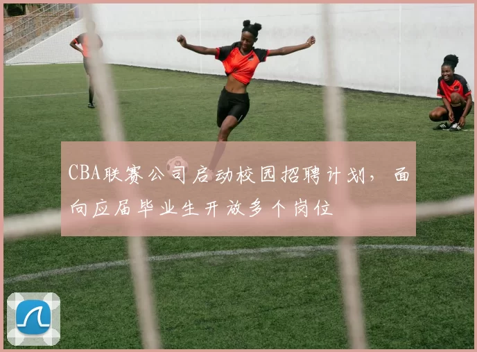 CBA联赛公司启动校园招聘计划，面向应届毕业生开放多个岗位