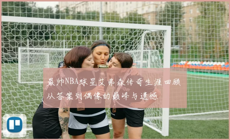 最帅NBA球星艾弗森传奇生涯回顾 从答案到偶像的巅峰与遗憾