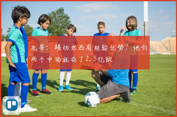 孔蒂：踢切尔西有经验优势？他们两个中场就花了2.5亿欧