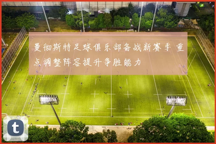 曼彻斯特足球俱乐部备战新赛季 重点调整阵容提升争胜能力