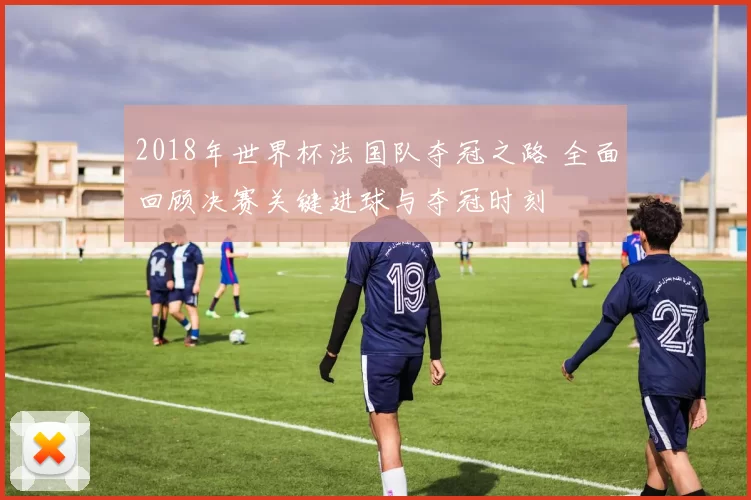 2018年世界杯法国队夺冠之路 全面回顾决赛关键进球与夺冠时刻